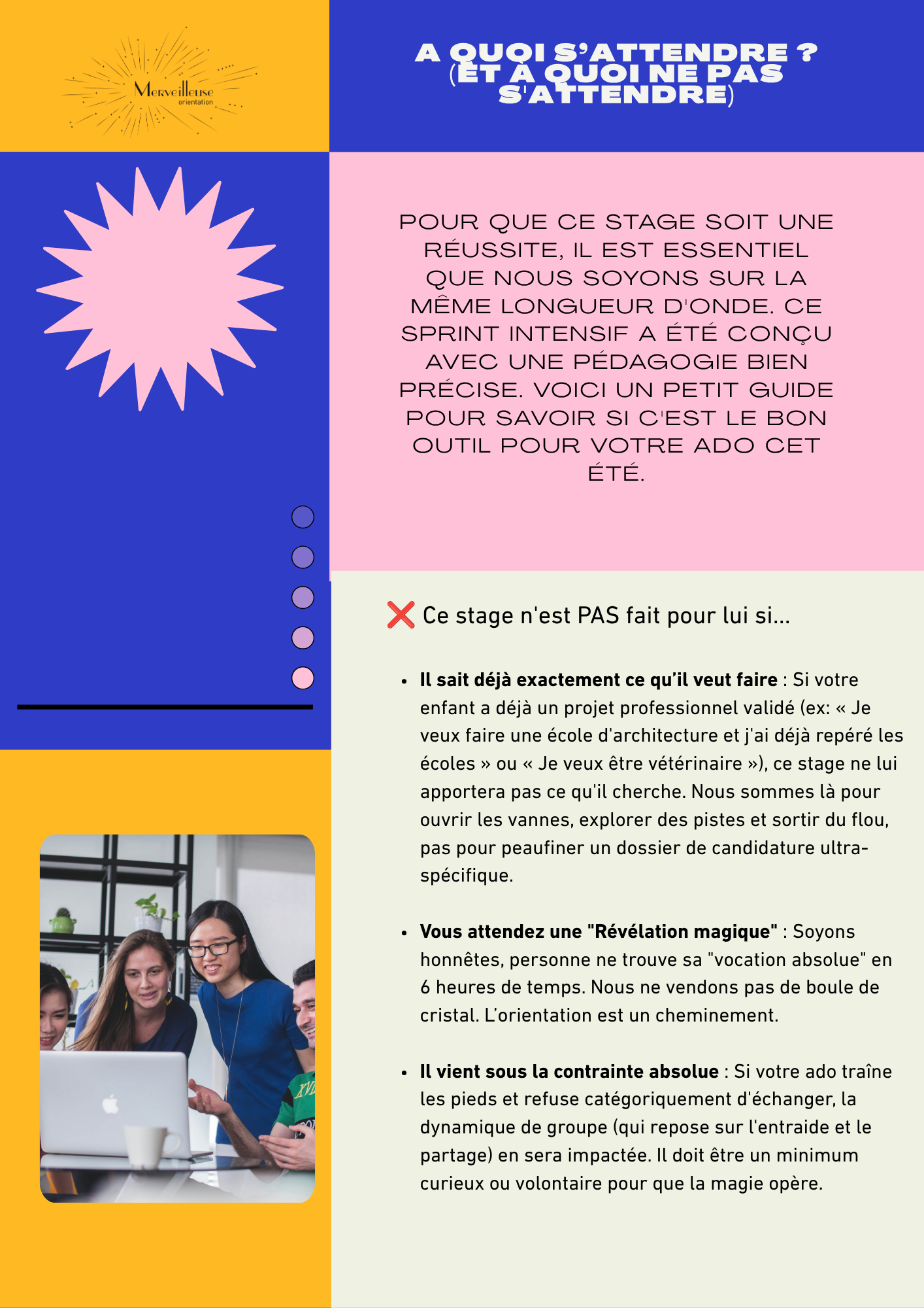 1 à quoi s'attendre_2.jpg Visuel de présentation du Stage Été Intensif d’Orientation Scolaire, intitulé « À quoi s’attendre ? (Et à quoi ne pas s’attendre) ».</p>
<p>Un texte introductif explique : « Pour que ce stage soit une réussite, il est essentiel que nous soyons sur la même longueur d’onde. Ce sprint intensif a été conçu avec une pédagogie bien précise. Voici un petit guide pour savoir si c’est le bon outil pour votre ado cet été. »</p>
<p>Une section marquée d’une croix rouge liste les critères : « Ce stage n'est PAS fait pour lui si… »</p>
<p> Il sait déjà exactement ce qu’il veut faire : S’il a déjà un projet professionnel validé, ce stage ne lui apportera pas ce qu’il cherche. Nous sommes là pour ouvrir les vannes, explorer des pistes et sortir du flou, pas pour peaufiner un dossier de candidature ultra-spécifique.</p>
<p> Vous attendez une "Révélation magique" : Personne ne trouve sa "vocation absolue" en 6 heures de temps. Nous ne vendons pas de boule de cristal. L’orientation est un cheminement.</p>
<p> Il vient sous la contrainte absolue : Si votre ado refuse catégoriquement d’échanger, la dynamique de groupe en sera impactée. Il doit être un minimum curieux ou volontaire pour que la magie opère.</p>
<p>L'image inclut aussi le logo "Merveilleuse Orientation", une forme de soleil rose sur fond bleu, et la photo de trois jeunes devant un ordinateur portable.